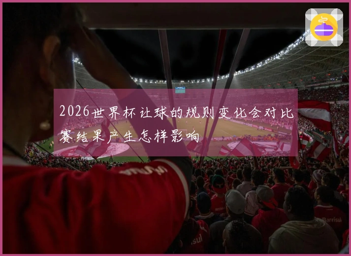2026世界杯让球的规则变化会对比赛结果产生怎样影响
